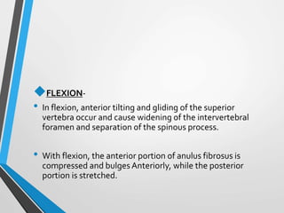 FLEXION-
• In flexion, anterior tilting and gliding of the superior
vertebra occur and cause widening of the intervertebral
foramen and separation of the spinous process.
• With flexion, the anterior portion of anulus fibrosus is
compressed and bulges Anteriorly, while the posterior
portion is stretched.
 