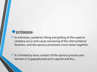 EXTENSION -
• In extension, posterior tilting and gliding of the superior
vertebra occur and cause narrowing of the intervertebral
foramen, and the spinous processes move closer together.
• It is limited by bony contact of the spinous process and
tension in Zygapophyseal joint capsule and ALL.
 