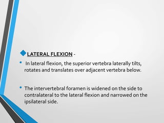 LATERAL FLEXION -
• In lateral flexion, the superior vertebra laterally tilts,
rotates and translates over adjacent vertebra below.
• The intervertebral foramen is widened on the side to
contralateral to the lateral flexion and narrowed on the
ipsilateral side.
 