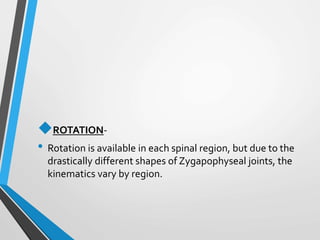 ROTATION-
• Rotation is available in each spinal region, but due to the
drastically different shapes of Zygapophyseal joints, the
kinematics vary by region.
 