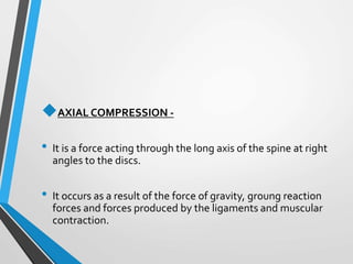 AXIAL COMPRESSION -
• It is a force acting through the long axis of the spine at right
angles to the discs.
• It occurs as a result of the force of gravity, groung reaction
forces and forces produced by the ligaments and muscular
contraction.
 