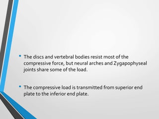 • The discs and vertebral bodies resist most of the
compressive force, but neural arches and Zygapophyseal
joints share some of the load.
• The compressive load is transmitted from superior end
plate to the inferior end plate.
 