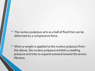 • The nucleus pulposus acts as a ball of fluid that can be
deformed by a compressive force.
• When a weight is applied to the nucleus pulposus from
the above, the nucleus pulposus exhibits a swelling
pressure and tries to expand outward toward the anulus
fibrosus.
 
