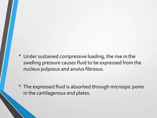 • Under sustained compressive loading, the rise in the
swelling pressure causes fluid to be expressed from the
nucleus pulposus and anulus fibrosus.
• The expressed fluid is absorbed through microspic pores
in the cartilagenous end plates.
 