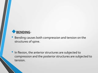 BENDING-
• Bending causes both compression and tension on the
structures of spine.
• In flexion, the anterior structures are subjected to
compression and the posterior structures are subjected to
tension.
 