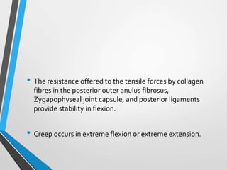 • The resistance offered to the tensile forces by collagen
fibres in the posterior outer anulus fibrosus,
Zygapophyseal joint capsule, and posterior ligaments
provide stability in flexion.
• Creep occurs in extreme flexion or extreme extension.
 
