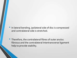 • In lateral bending, ipsilateral side of disc is compressed
and contralateral side is stretched.
• Therefore, the contralateral fibres of outer anulus
fibrosus and the contralateral Intertransverse ligament
help to provide stability.
 