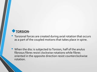 TORSION-
• Torsional forces are created during axial rotation that occurs
as a part of the coupled motions that takes place in spine.
• When the disc is subjected toTorsion, half of the anulus
fibrosus fibres resist clockwise rotations while fibres
oriented in the opposite direction resist counterclockwise
rotation.
 