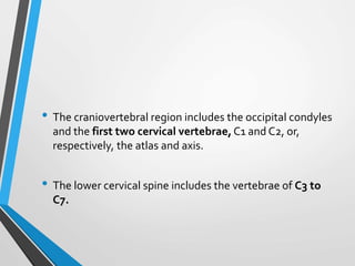 • The craniovertebral region includes the occipital condyles
and the first two cervical vertebrae, C1 and C2, or,
respectively, the atlas and axis.
• The lower cervical spine includes the vertebrae of C3 to
C7.
 