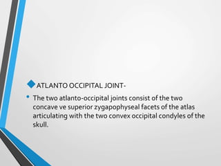 ATLANTO OCCIPITAL JOINT-
• The two atlanto-occipital joints consist of the two
concave ve superior zygapophyseal facets of the atlas
articulating with the two convex occipital condyles of the
skull.
 