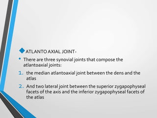 ATLANTOAXIAL JOINT-
• There are three synovial joints that compose the
atlantoaxial joints:
1. the median atlantoaxial joint between the dens and the
atlas
2. And two lateral joint between the superior zygapophyseal
facets of the axis and the inferior zygapophyseal facets of
the atlas
 
