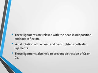 • These ligaments are relaxed with the head in midposition
and taut in flexion.
• Axial rotation of the head and neck tightens both alar
ligaments.
• These ligaments also help to prevent distraction of C1 on
C2.
 