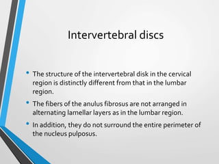 Intervertebral discs
• The structure of the intervertebral disk in the cervical
region is distinctly different from that in the lumbar
region.
• The fibers of the anulus fibrosus are not arranged in
alternating lamellar layers as in the lumbar region.
• In addition, they do not surround the entire perimeter of
the nucleus pulposus.
 