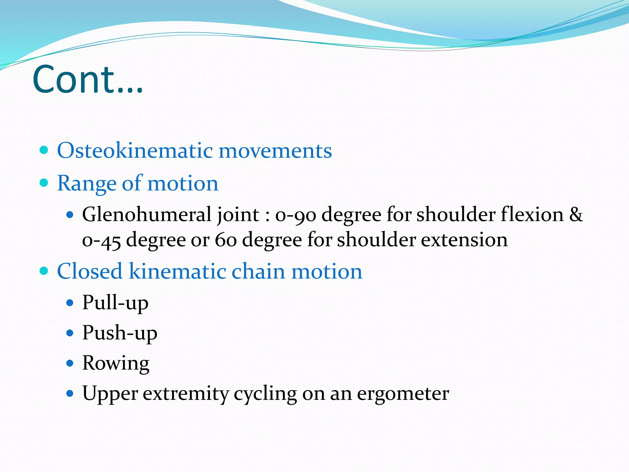 Cont…
 Osteokinematic movements
 Range of motion
 Glenohumeral joint : 0-90 degree for shoulder flexion &
0-45 degree or 60 degree for shoulder extension
 Closed kinematic chain motion
 Pull-up
 Push-up
 Rowing
 Upper extremity cycling on an ergometer
 