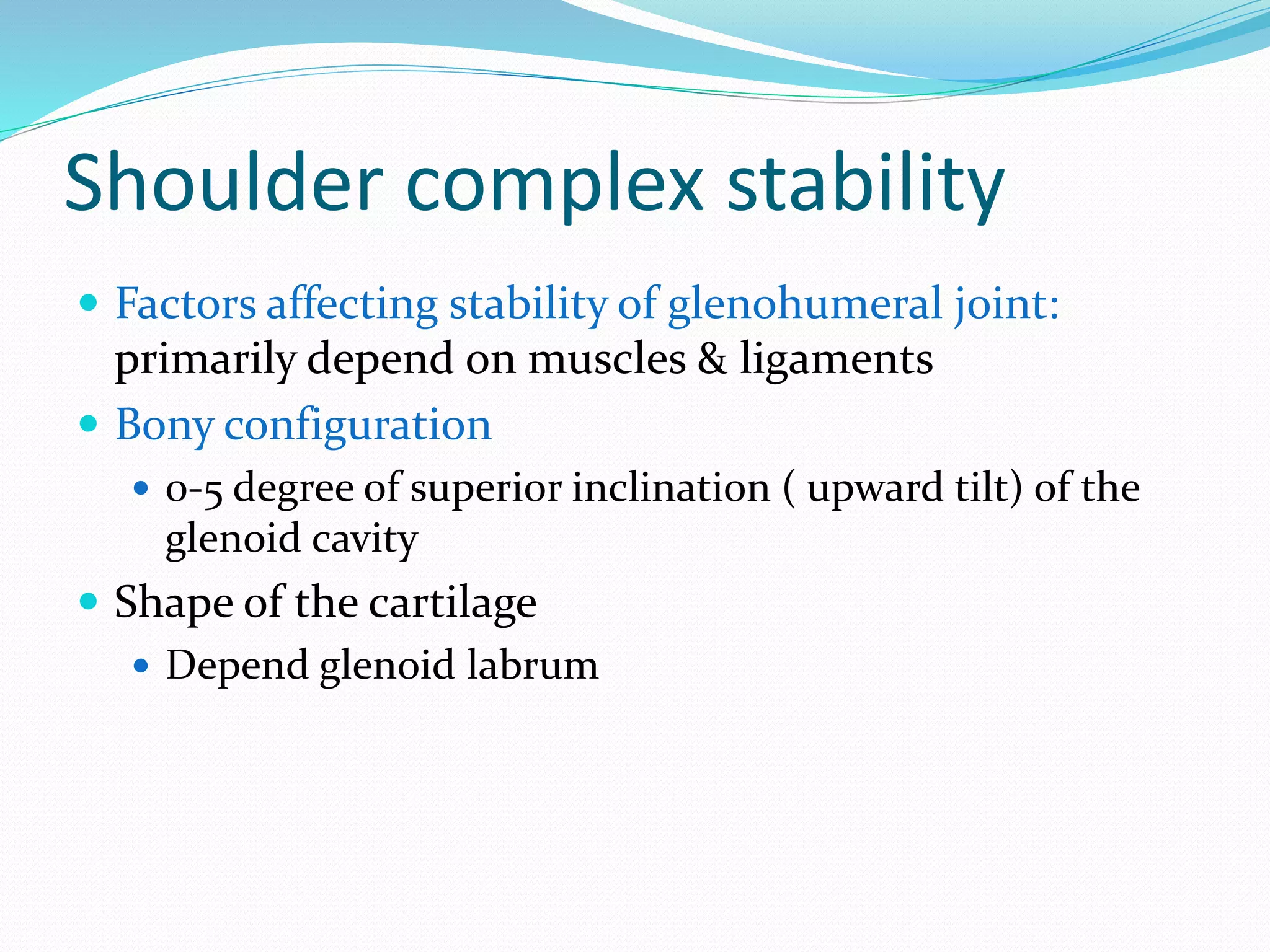 Shoulder complex stability
 Factors affecting stability of glenohumeral joint:
primarily depend on muscles & ligaments
 Bony configuration
 0-5 degree of superior inclination ( upward tilt) of the
glenoid cavity
 Shape of the cartilage
 Depend glenoid labrum
 