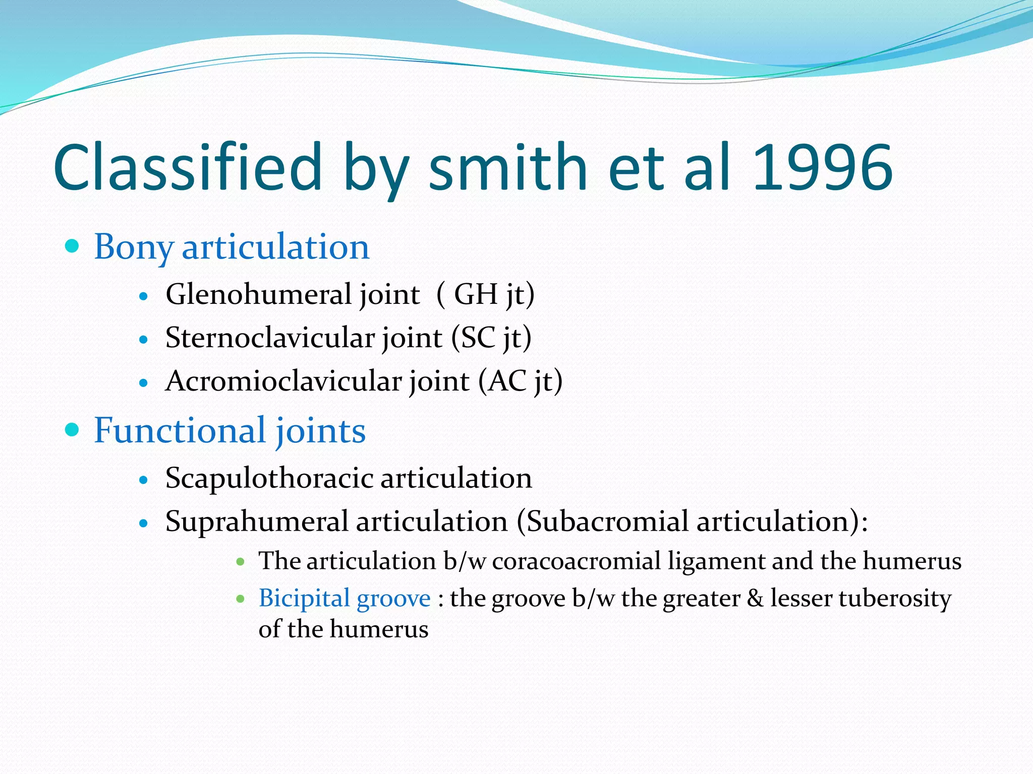 Classified by smith et al 1996
 Bony articulation
 Glenohumeral joint ( GH jt)
 Sternoclavicular joint (SC jt)
 Acromioclavicular joint (AC jt)
 Functional joints
 Scapulothoracic articulation
 Suprahumeral articulation (Subacromial articulation):
 The articulation b/w coracoacromial ligament and the humerus
 Bicipital groove : the groove b/w the greater & lesser tuberosity
of the humerus
 