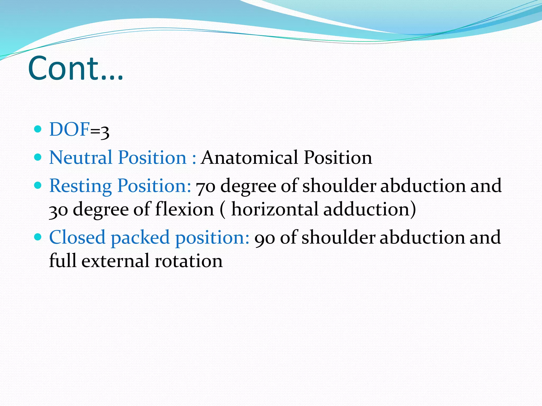 Cont…
 DOF=3
 Neutral Position : Anatomical Position
 Resting Position: 70 degree of shoulder abduction and
30 degree of flexion ( horizontal adduction)
 Closed packed position: 90 of shoulder abduction and
full external rotation
 