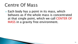  Each body has a point in its mass, which
behaves as if the whole mass is concentrated
at that single point, which we call CENTER OF
MASS in a gravity free environment.
13
 