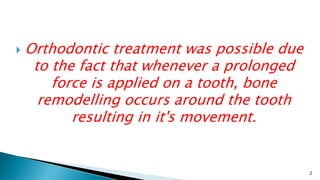  Orthodontic treatment was possible due
to the fact that whenever a prolonged
force is applied on a tooth, bone
remodelling occurs around the tooth
resulting in it's movement.
2
 