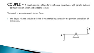 COUPLE - A couple consists of two forces of equal magnitude, with parallel but non
colinear lines of action and opposite senses.
The result is a moment with no net force.
 The object rotates about it’s centre of resistance regardless of the point of application of
the couple.
 