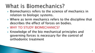  Biomechanics refers to the science of mechanics in
relation to biologic systems.
 Where as term mechanics refers to the discipline that
describes the effect of forces on bodies.
 WHY TO STUDY BIOMECHANICS?
 Knowledge of the bio mechanical principles and
governing forces is necessary for the control of
orthodontic treatment
3
 