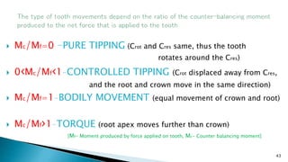  Mc/Mf=0 –PURE TIPPING (Crot and Cres same, thus the tooth
rotates around the Cres)
 0‹Mc/Mf‹1-CONTROLLED TIPPING (Crot displaced away from Cres,
and the root and crown move in the same direction)
 Mc/Mf=1-BODILY MOVEMENT (equal movement of crown and root)
 Mc/Mf›1-TORQUE (root apex moves further than crown)
43
[Mf- Moment produced by force applied on tooth, Mc- Counter balancing moment]
 