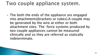  The both the ends of the appliance are engaged
into attachments{brackets or tubes}.A couple may
be generated by the wire at either or both
attachment sites. The force systems produced by
two couple appliances cannot be measured
clinically and so they are referred as statically
indeterminate.
50
 