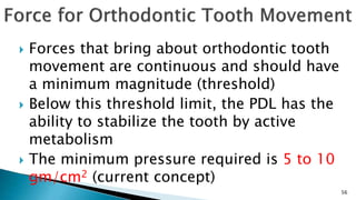  Forces that bring about orthodontic tooth
movement are continuous and should have
a minimum magnitude (threshold)
 Below this threshold limit, the PDL has the
ability to stabilize the tooth by active
metabolism
 The minimum pressure required is 5 to 10
gm/cm2 (current concept)
56
 