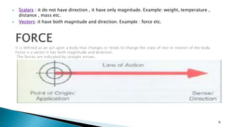  Scalars : it do not have direction , it have only magnitude. Example: weight, temperature ,
distance , mass etc.
 Vectors: it have both magnitude and direction. Example : force etc.
6
 
