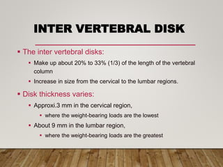 INTER VERTEBRAL DISK
 The inter vertebral disks:
 Make up about 20% to 33% (1/3) of the length of the vertebral
column
 Increase in size from the cervical to the lumbar regions.
 Disk thickness varies:
 Approxi.3 mm in the cervical region,
 where the weight-bearing loads are the lowest
 About 9 mm in the lumbar region,
 where the weight-bearing loads are the greatest
 