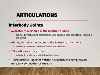 ARTICULATIONS
Interbody Joints
 Available movements at the interbody joints
 gliding, distraction and compression, and rotation (also called tilt or rocking in
the spine)
 Gliding motions can occur in the following directions:
 anterior to posterior, medial to lateral, and torsional.
 Tilt motions can occur in
 anterior to posterior and in lateral directions.
 These motions, together with the distraction and compression,
constitute six degrees of freedom
 