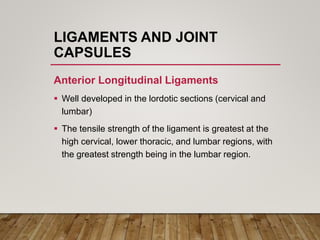 LIGAMENTS AND JOINT
CAPSULES
Anterior Longitudinal Ligaments
 Well developed in the lordotic sections (cervical and
lumbar)
 The tensile strength of the ligament is greatest at the
high cervical, lower thoracic, and lumbar regions, with
the greatest strength being in the lumbar region.
 