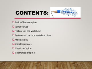 CONTENTS:
Basic of human spine
Spinal curves
Features of the vertebrae
Features of the intervertebral disks
Articulations
Spinal ligaments
Kinetics of spine
Kinematics of spine
 