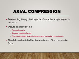 AXIAL COMPRESSION
 Force acting through the long axis of the spine at right angles to
the disks
 Occurs as a result of the
 Force of gravity
 Ground reaction forces
 Forces produced by the ligaments and muscular contractions
 The disks and vertebral bodies resist most of the compressive
force.
 