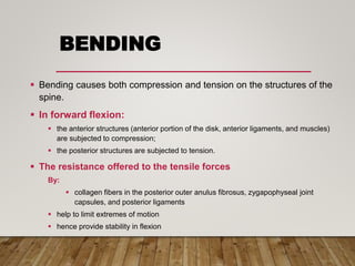 BENDING
 Bending causes both compression and tension on the structures of the
spine.
 In forward flexion:
 the anterior structures (anterior portion of the disk, anterior ligaments, and muscles)
are subjected to compression;
 the posterior structures are subjected to tension.
 The resistance offered to the tensile forces
By:
 collagen fibers in the posterior outer anulus fibrosus, zygapophyseal joint
capsules, and posterior ligaments
 help to limit extremes of motion
 hence provide stability in flexion
 