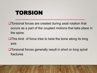 TORSION
Torsional forces are created during axial rotation that
occurs as a part of the coupled motions that take place in
the spine.
This kind of force tries to twist the bone along its long
axis
Torsional forces generally result in short or long spiral
fractures
 