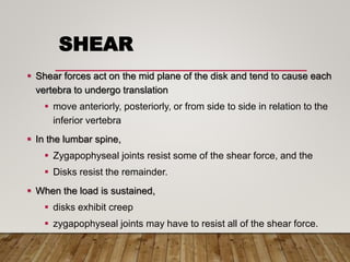 SHEAR
 Shear forces act on the mid plane of the disk and tend to cause each
vertebra to undergo translation
 move anteriorly, posteriorly, or from side to side in relation to the
inferior vertebra
 In the lumbar spine,
 Zygapophyseal joints resist some of the shear force, and the
 Disks resist the remainder.
 When the load is sustained,
 disks exhibit creep
 zygapophyseal joints may have to resist all of the shear force.
 