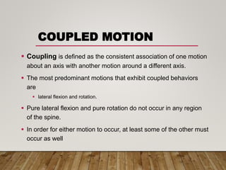COUPLED MOTION
 Coupling is defined as the consistent association of one motion
about an axis with another motion around a different axis.
 The most predominant motions that exhibit coupled behaviors
are
 lateral flexion and rotation.
 Pure lateral flexion and pure rotation do not occur in any region
of the spine.
 In order for either motion to occur, at least some of the other must
occur as well
 