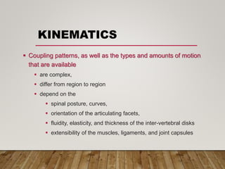 KINEMATICS
 Coupling patterns, as well as the types and amounts of motion
that are available
 are complex,
 differ from region to region
 depend on the
 spinal posture, curves,
 orientation of the articulating facets,
 fluidity, elasticity, and thickness of the inter-vertebral disks
 extensibility of the muscles, ligaments, and joint capsules
 