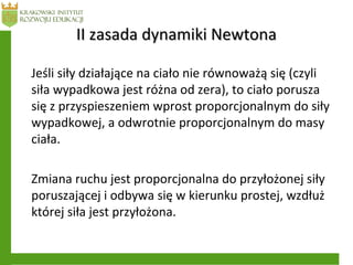 II zasada dynamiki NewtonaII zasada dynamiki Newtona
Jeśli siły działające na ciało nie równoważą się (czyli
siła wypadkowa jest różna od zera), to ciało porusza
się z przyspieszeniem wprost proporcjonalnym do siły
wypadkowej, a odwrotnie proporcjonalnym do masy
ciała.
Zmiana ruchu jest proporcjonalna do przyłożonej siły
poruszającej i odbywa się w kierunku prostej, wzdłuż
której siła jest przyłożona.
 