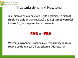 III zasada dynamiki NewtonaIII zasada dynamiki Newtona
Jeśli ciało A działa na ciało B siłą F (akcja), to ciało B
działa na ciało A siłą (reakcja) o takiej samej wartości
i kierunku, lecz o przeciwnym zwrocie.
FAB = -FBAFAB = -FBA
W wersji skróconej: każdej akcji towarzyszy reakcja
równa co do wartości i przeciwnie skierowana.
 