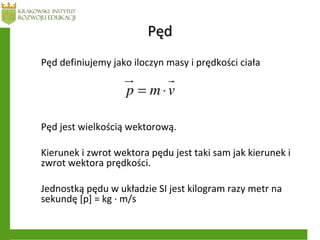 PędPęd
Pęd definiujemy jako iloczyn masy i prędkości ciała
Pęd jest wielkością wektorową.
Kierunek i zwrot wektora pędu jest taki sam jak kierunek i
zwrot wektora prędkości.
Jednostką pędu w układzie SI jest kilogram razy metr na
sekundę [p] = kg · m/s
 