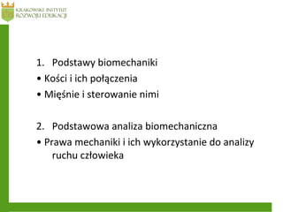 1. Podstawy biomechaniki
• Kości i ich połączenia
• Mięśnie i sterowanie nimi
2. Podstawowa analiza biomechaniczna
• Prawa mechaniki i ich wykorzystanie do analizy
ruchu człowieka
 