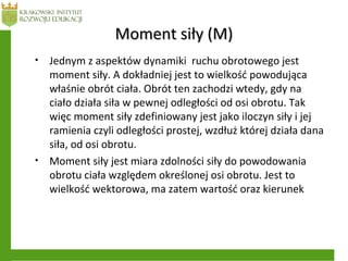 Moment siły (M)Moment siły (M)
• Jednym z aspektów dynamiki ruchu obrotowego jest
moment siły. A dokładniej jest to wielkość powodująca
właśnie obrót ciała. Obrót ten zachodzi wtedy, gdy na
ciało działa siła w pewnej odległości od osi obrotu. Tak
więc moment siły zdefiniowany jest jako iloczyn siły i jej
ramienia czyli odległości prostej, wzdłuż której działa dana
siła, od osi obrotu.
• Moment siły jest miara zdolności siły do powodowania
obrotu ciała względem określonej osi obrotu. Jest to
wielkość wektorowa, ma zatem wartość oraz kierunek
 