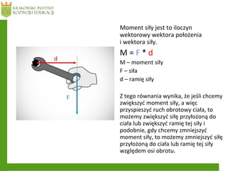 Moment siły jest to iloczyn
wektorowy wektora położenia
i wektora siły.
M = F * d
M – moment siły
F – siła
d – ramię siły
Z tego równania wynika, że jeśli chcemy
zwiększyć moment siły, a więc
przyspieszyć ruch obrotowy ciała, to
możemy zwiększyć siłę przyłożoną do
ciała lub zwiększyć ramię tej siły i
podobnie, gdy chcemy zmniejszyć
moment siły, to możemy zmniejszyć siłę
przyłożoną do ciała lub ramię tej siły
względem osi obrotu.
 