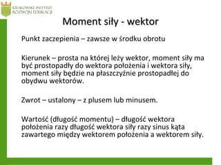 Moment siły - wektorMoment siły - wektor
Punkt zaczepienia – zawsze w środku obrotu
Kierunek – prosta na której leży wektor, moment siły ma
być prostopadły do wektora położenia i wektora siły,
moment siły będzie na płaszczyźnie prostopadłej do
obydwu wektorów.
Zwrot – ustalony – z plusem lub minusem.
Wartość (długość momentu) – długość wektora
położenia razy długość wektora siły razy sinus kąta
zawartego między wektorem położenia a wektorem siły.
 