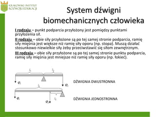 System dźwigniSystem dźwigni
biomechanicznych człowiekabiomechanicznych człowieka
I rodzaju – punkt podparcia przyłożony jest pomiędzy punktami
przyłożenia sił.
II rodzaju – obie siły przyłożone są po tej samej stronie podparcia, ramię
siły mięśnia jest większe niż ramię siły oporu (np. stopa). Muszą działać
stosunkowo niewielkie siły żeby przeciwstawić się siłom zewnętrznym.
III rodzaju – obie siły przyłożone są po tej samej stronie punktu podparcia,
ramię siły mięśnia jest mniejsze niż ramię siły oporu (np. łokieć).
DŹWIGNIA DWUSTRONNA
DŹWIGNIA JEDNOSTRONNA
 