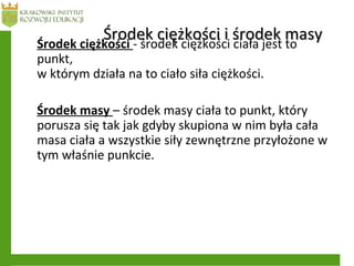 Środek ciężkości i środek masyŚrodek ciężkości i środek masyŚrodek ciężkości - środek ciężkości ciała jest to
punkt,
w którym działa na to ciało siła ciężkości.
Środek masy – środek masy ciała to punkt, który
porusza się tak jak gdyby skupiona w nim była cała
masa ciała a wszystkie siły zewnętrzne przyłożone w
tym właśnie punkcie.
 