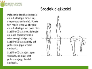 Środek ciężkościŚrodek ciężkości
Położenie środka ciężkości
ciała ludzkiego może się
stopniowo zmieniać. Punkt
ten może leżeć w obrębie
ciała ludzkiego lub poza nim.
Stabilność ciała to zdolność
ciała do zachowywania
równowagi statycznej.
Stabilność ciała zależy od
położenia jego środka
ciężkości.
Stabilność ciała jest tym
większa, im niżej jest
położony jego środek
ciężkości.
 