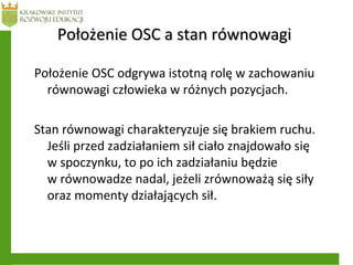 Położenie OSC odgrywa istotną rolę w zachowaniu
równowagi człowieka w różnych pozycjach.
Stan równowagi charakteryzuje się brakiem ruchu.
Jeśli przed zadziałaniem sił ciało znajdowało się
w spoczynku, to po ich zadziałaniu będzie
w równowadze nadal, jeżeli zrównoważą się siły
oraz momenty działających sił.
Położenie OSC a stan równowagiPołożenie OSC a stan równowagi
 